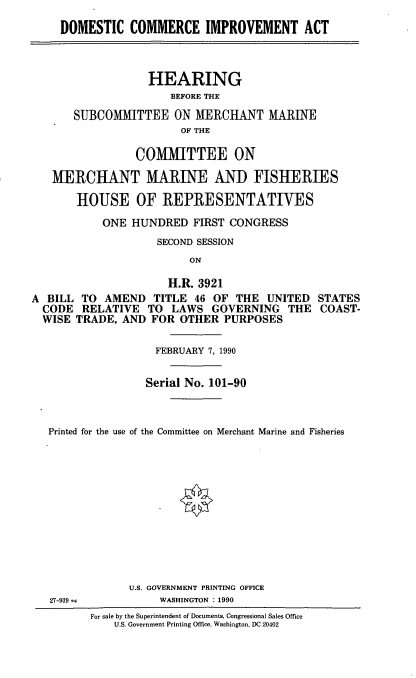 handle is hein.cbhear/domcom0001 and id is 1 raw text is: DOMESTIC COMMERCE IMPROVEMENT ACT
HEARING
BEFORE THE
SUBCOMMITTEE ON MERCHANT MARINE
OF THE
COMMITTEE ON
MERCHANT MARINE AND FISHERIES
HOUSE OF REPRESENTATIVES
ONE HUNDRED FIRST CONGRESS
SECOND SESSION
ON
H.R. 3921
A BILL TO AMEND TITLE 46 OF THE UNITED STATES
CODE RELATIVE TO LAWS GOVERNING THE COAST-
WISE TRADE, AND FOR OTHER PURPOSES
FEBRUARY 7, 1990
Serial No. 101-90
Printed for the use of the Committee on Merchant Marine and Fisheries

U.S. GOVERNMENT PRINTING OFFICE
WASHINGTON : 1990

27-939 =

For sale by the Superintendent of Documents, Congressional Sales Office
U.S. Government Printing Office, Washington, DC 20402


