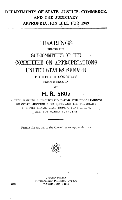 handle is hein.cbhear/dosjcj0001 and id is 1 raw text is: 


DEPARTMENTS OF STATE, JUSTICE, COMMERCE,

             AND THE JUDICIARY

        APPROPRIATION BILL FOR 1949






                HEARINGS
                   BEFORE THE

            SUBCOMMITTEE OF THE

     COMMITTEE ON APPROPRIATIONS


         UNITED STATES SENATE

              EIGHTIETH CONGRESS

                  SECOND SESSION

                      ON


                 H. R. 5607

  A BILL MAKING APPROPRIATIONS .FO{ THE DEPARTMENTS
     OF STATE, JUSTICE, COMMERCE, AND THE JUDICIARY
        FOR THE FISCAL YEAR ENDING JUNE 30, 1949,
              AND FOR OTHER PURPOSES





       Printed for the use of the Committee on Appropriations





                     0










                   UNITED STATES
              GOVERNMENT PRINTING OFFICE
   73550         WASHINGTON : 1948


