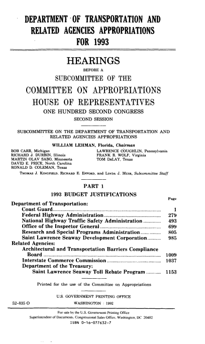 handle is hein.cbhear/dotapi0001 and id is 1 raw text is: DEPARTMENT -OF TRANSPORTATION AND
RELATED AGENCIES APPROPRIATIONS
FOR 1993
HEARINGS
BEFORE A
SUBCOMMITTEE OF THE
COMMITTEE ON APPROPRIATIONS
HOUSE OF REPRESENTATIVES
ONE HUNDRED SECOND CONGRESS
SECOND SESSION
SUBCOMMITTEE ON THE DEPARTMENT OF TRANSPORTATION AND
RELATED AGENCIES APPROPRIATIONS
WILLIAM LEHMAN, Florida, Chairman

BOB CARR, Michigan                LAWRENCE COUGHLIN, Pennsylvania
RICHARD J. DURBIN, Illinois       FRANK R. WOLF, Virginia
MARTIN OLAV SABO, Minnesota       TOM DELAY, Texas
DAVID E. PRICE, North Carolina
RONALD D. COLEMAN, Texas
THOMAS J. KINGFIELD, RICHARD E. EFFORD, and LINDA J. MUIR, Subcommittee Staff
PART 1
1993 BUDGET JUSTIFICATIONS
P
Department of Transportation:
Coast Guard...........................           .....
Federal Highway Administration      ...................
National Highway Traffic Safety Administration .............
Office of the Inspector General ....................
Research and. Special Programs Administration...........
Saint Lawrence Seaway Development Corporation..........
Related Agencies:
Architectural and Transportation Barriers Compliance
Board .......................................
Interstate Commerce Commission               .........1.........
Department of the Treasury:
Saint Lawrence Seaway Toll Rebate Program....... 1
Printed for the use of the Committee on Appropriations
U.S. GOVERNMENT PRINTING OFFICE
52-835 0                 WASHINGTON : 1992

Page
1
279
193
699
805
)85
)09
)37
153

For sale by the U.S. Government Printing Office
Superintendent of Documents. Congressional Sales Office, Washington, DC 20402
ISBN 0-16-037632-7



