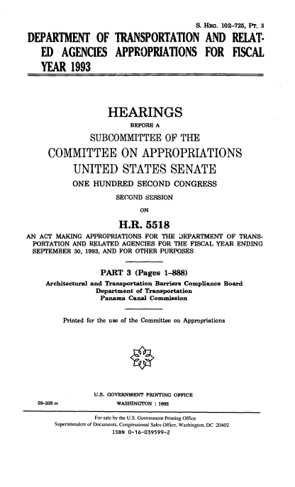 handle is hein.cbhear/dotapiii0001 and id is 1 raw text is: S. H G. 102-725, PT. 3
DEPARTMENT OF TRANSPORTATION AND RELAT-
ED -AGENCIES      APPROPRIATIONS         FOR   FISCAL
YEAR 1993
HEARINGS
BEFORE A
SUBCOMMITTEE OF THE
COMMITTEE ON APPROPRIATIONS
UNITED STATES SENATE
ONE HUNDRED SECOND CONGRESS
SECOND SESSION
ON
H.R. 5518
AN ACT MAKING APPROPRIATIONS FOR THE DEPARTMENT OF TRANS-
PORTATION AND RELATED AGENCIES FOR THE FISCAL YEAR ENDING
SEPTEMBER 30, 1993, AND FOR OTHER PURPOSES
PART 3 (Pages 1-888)
Architectural and Transportation Barriers Compliance Board
Department of Transportation
Panama Canal Commission
Printed for the use of the Committee on Appropriations
0
U.S. GOVERNMENT PRINTING OFFICE
59-339 cc           WASIHNGTON : 1992
For sale by the U.S. Government Printing Office
Superintendent of Documents, Congressional Sales Office, Washington, DC 20402
ISBN 0-16-039599-2


