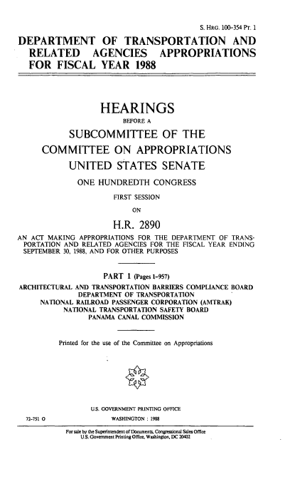 handle is hein.cbhear/dotapp0001 and id is 1 raw text is: S. HRG. 100-354 Pr. 1
DEPARTMENT OF TRANSPORTATION AND
RELATED AGENCIES APPROPRIATIONS
FOR FISCAL YEAR 1988
HEARINGS
BEFORE A
SUBCOMMITTEE OF THE
COMMITTEE ON APPROPRIATIONS
UNITED STATES SENATE
ONE HUNDREDTH CONGRESS
FIRST SESSION
ON
H.R. 2890
AN ACT MAKING APPROPRIATIONS FOR THE DEPARTMENT OF TRANS-
PORTATION AND RELATED AGENCIES FOR THE FISCAL YEAR ENDING
SEPTEMBER 30, 1988, AND FOR OTHER PURPOSES
PART 1 (Pages 1-957)
ARCHITECTURAL AND TRANSPORTATION BARRIERS COMPLIANCE BOARD
DEPARTMENT OF TRANSPORTATION
NATIONAL RAILROAD PASSENGER CORPORATION (AMTRAK)
NATIONAL TRANSPORTATION SAFETY BOARD
PANAMA CANAL COMMISSION
Printed for the use of the Committee on Appropriations
U.S. GOVERNMENT PRINTING OFFICE

72-751 0

WASHINGTON : 198

For sale by the Superintendent of Documents. Congressional Sales Office
U.S. Government Printing Office. Washington, DC 20402



