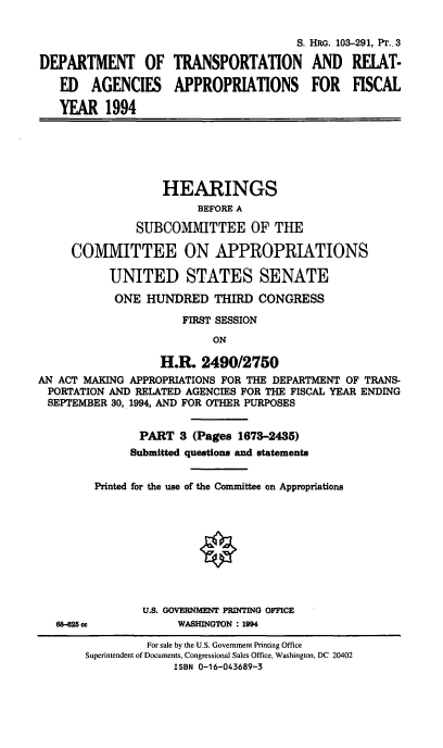 handle is hein.cbhear/dotappiii0001 and id is 1 raw text is: S. HRG. 103-291, Pr., 3
DEPARTMENT OF TRANSPORTATION AND RELAT-
ED   AGENCIES     APPROPRIATIONS       FOR   FISCAL
YEAR 1994
HEARINGS
BEFORE A
SUBCOMMITTEE OF THE
COMMITTEE ON APPROPRIATIONS
UNITED STATES SENATE
ONE HUNDRED THIRD CONGRESS
FIRST SESSION
ON
H.R 2490/2750
AN ACT MAKING APPROPRIATIONS FOR THE DEPARTMENT OF TRANS-
PORTATION AND RELATED AGENCIES FOR THE FISCAL YEAR ENDING
SEPTEMBER 30, 1994, AND FOR OTHER PURPOSES
PART 3 (Pages 1673-2435)
Submitted questions and statements
Printed for the use of the Committee on Appropriations
U.S. GOVERNMENT PRINTING OFFICE
68-825 cc          WASHINGTON : 1994

For sale by the U.S. Government Printing Office
Superintendent of Documents, Congressional Sales Office, Washington, DC 20402
ISBN 0-16-043689-3


