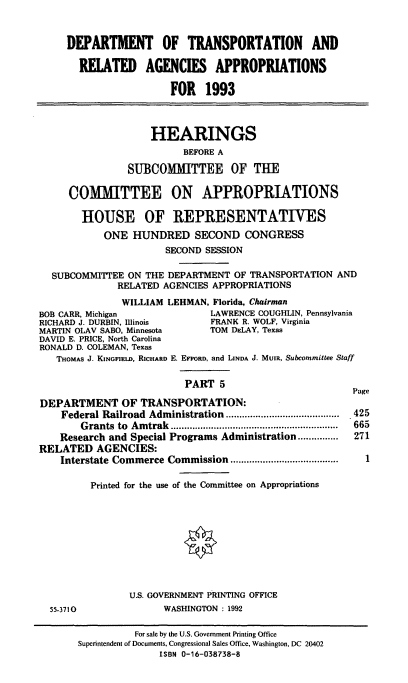 handle is hein.cbhear/dotapv0001 and id is 1 raw text is: DEPARTMENT OF TRANSPORTATION AND
RELATED AGENCIES APPROPRIATIONS
FOR 1993
HEARINGS
BEFORE A
SUBCOMMITTEE OF THE
COMMITTEE ON APPROPRIATIONS
HOUSE OF REPRESENTATIVES
ONE HUNDRED SECOND CONGRESS
SECOND SESSION
SUBCOMMITEE ON THE DEPARTMENT OF TRANSPORTATION AND
RELATED AGENCIES APPROPRIATIONS
WILLIAM LEHMAN, Florida, Chairman
BOB CARR, Michigan            LAWRENCE COUGHLIN, Pennsylvania
RICHARD J. DURBIN, Illinois   FRANK R. WOLF, Virginia
MARTIN OLAV SABO, Minnesota   TOM DELAY, Texas
DAVID E. PRICE, North Carolina
RONALD D. COLEMAN, Texas
THOMAS J. KINGFIELD, RICHARD E. EFFORD, and LINDA J. Mui, Subcommittee Staff
PART 5

DEPARTMENT OF TRANSPORTATION:
Federal Railroad Administration .........        .................
G rants  to  A m trak  ..............................................................
Research and Special Programs Administration...............
RELATED AGENCIES:
Interstate Commerce Commission        ...................
Printed for the use of the Committee on Appropriations

U.S. GOVERNMENT PRINTING OFFICE
WASHINGTON : 1992

55-3710

Page
425
665
271
1

For sale by the U.S. Government Printing Office
Superintendent of Documents, Congressional Sales Office, Washington, DC 20402
ISBN 0-16-038738-8


