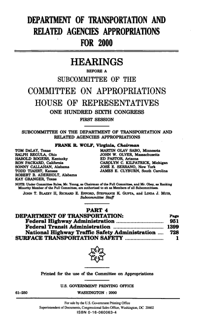 handle is hein.cbhear/dotmiv0001 and id is 1 raw text is: DEPARTMENT OF TRANSPORTATION AND
RELATED AGENCIES APPROPRIATIONS
FOR 2000
HEARINGS
BEFORE A
SUBCOMMITTEE OF THE
COMMITTEE ON APPROPRIATIONS
HOUSE OF REPRESENTATIVES
ONE HUNDRED SIXTH CONGRESS
FIRST SESSION
SUBCOMMITTEE ON THE DEPARTMENT OF TRANSPORTATION AND
RELATED AGENCIES APPROPRIATIONS
FRANK R. WOLF, Virginia, Chairman
TOM DzLAY, Texas                  MARTIN OLAV SABO, Minnesota
-RALPH REGULA, Ohio               JOHN W. OLVER, Massachusetts
HAROLD ROGERS, Kentucky           ED PASTOR, Arizona
RON PACKARD, California           CAROLYN C. KILPATRICK, Michigan
SONNY CALLAHAN, Alabama           JOSE E. SERRANO, New York
TODD TIAHRT, Kansas              JAMES E. CLYBURN, South Carolina
ROBERT B. ADERHOLT, Alabama
KAY GRANGER, Texas
NOTE: Under Committee Rules, Mr. Young, as Chairman of the Full Committee, and Mr. Obey, as Ranking
Minority Member of the Full Committee, are authorized to sit as Members of all Suboommittees
JOHN T. BLAZEY II, RIcHARD E. EFFORD, STEPHANiz K. GuPrA, and LINDA J. Mun,
Subcommittee Staff
PART 4
DEPARTMENT OF TRANSPORTATION:                                Page
Federal Highway Administration ................................. 951
Federal Transit Administration ................................... 1399
National Highway Traffic Safety Administration ....      728
SURFACE TRANSPORTATION SAFETY ...........................       1
Printed for the use of the Committee on Appropriations
U.S. GOVERNMENT PRINTING OFFICE
61-250                   WASHINGTON : 2000
For sale by the U.S. Government Printing Office
Superintendent of Documents, Congressional Sales Office, Washington, DC 20402
ISBN 0-16-060063-4


