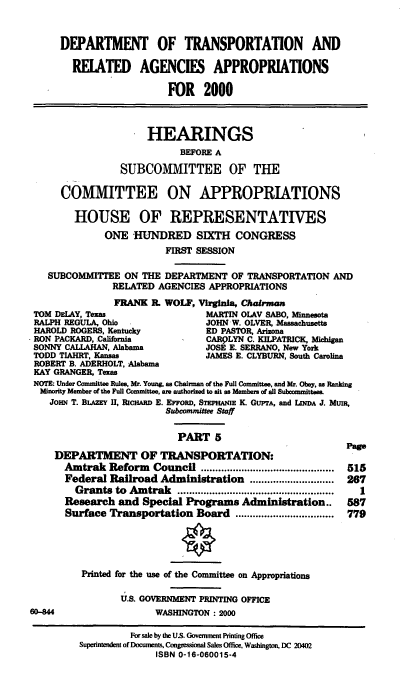 handle is hein.cbhear/dotmv0001 and id is 1 raw text is: DEPARTMENT OF TRANSPORTATION AND
REIATED AGENCIES APPROPRIATIONS
FOR 2000
HEARINGS
BEFORE A
SUBCOMMITTEE OF THE
COMMITTEE ON APPROPRIATIONS
HOUSE OF REPRESENTATIVES
ONE HUNDRED SIXTH CONGRESS
FIRST SESSION
SUBCOMMITTEE ON THE DEPARTMENT OF TRANSPORTATION AND
RELATED AGENCIES APPROPRIATIONS
FRANK R. WOLF, Virginia, Chairman
TOM DELAY, Texas                MARTIN OLAV SABO, Minnesota
RALPH REGULA, Ohio              JOHN W. OLVER, Massachusetts
HAROLD ROGERS, Kentucky         ED PASTOR, Arizona
RON PACKARD. California         CARPLYN C. KILPATRICK, Michigan
SONNY CALLAHAN, Alabama         JOSE E. SERRANO, New York
TODD TIAHRT, Kansas             JAMES E. CLYBURN, South Carolina
ROBERT B. ADERHOLT, Alabama
KAY GRANGER, TeEs
NOTE: Under Committee Rules, Mr. Young, as Chairman of the Full Committee, and Mr. Obey, as Ranking
Minority Member of the Full Committee, are authorized to sit as Members of all Subcommittees.
JoiN T. BLAZEm II, RIcHARD E. EFFORD, STmPANIE K. GUPTA, and LINDA J. MuR,
Subcommittee Staff
PART 5
page
DEPARTMENT OF TRANSPORTATION:
Amtrak Reform Council                  ..................  515
Federal Railroad Administration ............................. 267
Grants to Amtrak      ................   .........    1
Research and Special Programs Administration..       587
Surface Transportation Board ..................................  779

6D-44

Printed for the use of the Committee on Appropriations
U.S. GOVERNMENT PRINTING OFFICE
WASHINGTON : 2000

For sale by the US. Govemment Printing Office
Superintendent of Documents, Congressional Sales Office, Washington, DC 20402
ISBN 0-16-060015-4


