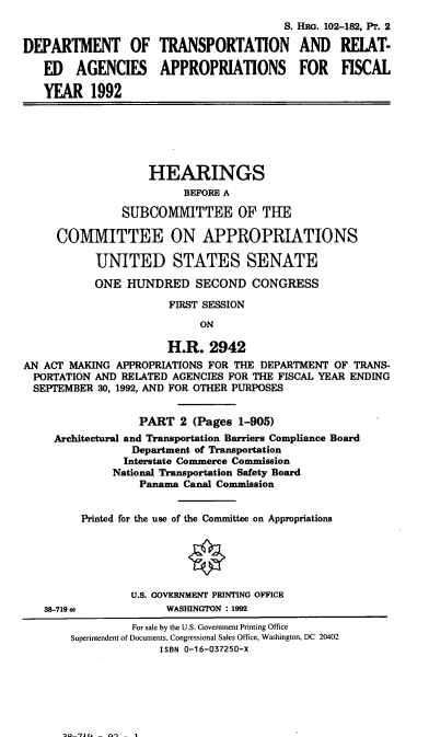 handle is hein.cbhear/dotrapii0001 and id is 1 raw text is: S. HRG. 102-182, Pr. 2
DEPARTMENT OF TRANSPORTATION AND REIAT-
ED AGENCIES APPROPRIATIONS FOR FISCAL
YEAR 1992
HEARINGS
BEFORE A
SUBCOMMITTEE OF THE
COMMITTEE ON APPROPRIATIONS
UNITED STATES SENATE
ONE HUNDRED SECOND CONGRESS
FIRST SESSION
ON
H.R. 2942
AN ACT MAKING APPROPRIATIONS FOR THE DEPARTMENT OF TRANS-
PORTATION AND RELATED AGENCIES FOR THE FISCAL YEAR ENDING
SEPTEMBER 30, 1992, AND FOR OTHER PURPOSES
PART 2 (Pages 1-905)
Architectural and Transportation Barriers Compliance Board
Department of Transportation
Interstate Commerce Commission
National Transportation Safety Board
Panama Canal Commission
Printed for the use of the Committee on Appropriations
O
U.S. GOVERNMENT PRINTING OFFICE
38-719 cc            WASHINGTON : 1992
For sale by the U.S. Government Printing Office
Superintendent of Documents, Congressional Sales Office, Washington, DC 20402
ISBN 0-16-037250-X


