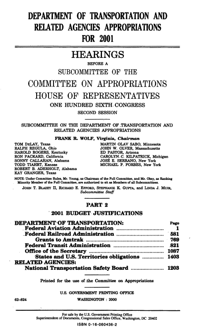 handle is hein.cbhear/dotrmii0001 and id is 1 raw text is: DEPARTMENT OF TRANSPORTATION AND
RELATED AGENCIES APPROPRIATIONS
FOR 2001
HEARINGS
BEFORE A
SUBCOMMITTEE OF THE
COMMITTEE ON APPROPRIATIONS
HOUSE OF REPRESENTATIVES
ONE HUNDRED SIXTH. CONGRESS
SECOND SESSION
SUBCOMMITTEE ON THE DEPARTMENT OF TRANSPORTATION AND
RELATED AGENCIES APPROPRIATIONS
FRANK R. WOLF, Virginia, Chairman
TOM DELAY, Texas                MARTIN OLAV SABO, Minnesota
RALPH REGULA, Ohio             JOHN W. OLVER, Massachusetts
HAROLD ROGERS, Kentucky        ED PASTOR, Arizona
RON PACKARD, California         CAROLYN-C. KILPATRICK, Michigan
SONNY CALLAHAN, Alabama        JOSE E. SERRANO, New York
TODD TIAHRT, Kansas             MICHAEL P. FORBES, New York
ROBERT B. ADERHOLT, Alabama
KAY GRANGER, Texas
NOTE: Under Committee Rules, Mr Young, as Chairman of the Full Committee, and Mr. Obey, as Ranking
Minority Member of the FulilCommittee, are authorized to sit as Members of afl Subcommittees.
JOHN T. BLAZEY II, RICHARD E. EnroRD, STEPHANIE K GUPTA, and LINDA J. MunR,
Subcommittee Staff
PART 2
2001 BUDGET JUSTIFICATIONS

DEPARTMENT'OF TRANSPORTATION:
Federal Aviation Administration            .................................
Federal Railroad Administration .................................
Grants to Amtrak ......................................................
Federal Transit Administration          ...................................
Office of the Secretary ....................................................
-States and U.S. Territories obligations ...............
RELATED AGENCIES:
National Transportation Safety Board .......................
Printed for the use of .the Committee on Appropriations
U.S GOVERNMENT PRINTING OFFICE
62-824                       WASHINGTON: 2000

Page
1
581
769
.821
1087
1403
1203

For sale by the U.S. Government Printing Office
Superintendent of Documents, Congressional Sales Office, Washington, DC 20402
ISBN 0-16-060436-2


