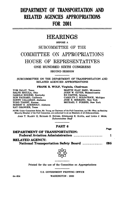 handle is hein.cbhear/dotrmvi0001 and id is 1 raw text is: DEPARTMENT OF TRANSPORTATION AND
RELATED AGENCIES APPROPRIATIONS
FOR 2001
HEARINGS
BEFORE A
SUBCOMMITTEE OF THE
COMMITTEE ON APPROPRIATIONS
HOUSE OF REPRESENTATIVES
ONE HUNDRED SIXTH CONGRESS
SECOND SESSION
SUBCOMMITTEE ON *THE DEPARTMENT OF TRANSPORTATION AND
RELATED AGENCIES APPROPRIATIONS
FRANK R. WOLF, Virginia, Chairman
TOM DELAY, Texas                MARTIN OLAV SABO, Minnesota
RALPH REGULA, Ohio              JOHN W. OLVER, Massachusetts
HAROLD ROGERS, Kentucky         ED PASTOR, Arizona
RON PACKARD, California         CAROLYN C. KILPATRICK, Michigan
SONNY CALLAHAN, Alabama         JOSE E. SERRANO, New York
TODD TIAHRT, Kansas             MICHAEL P. FORBES, New York
ROBERT B. ADERHOLT, Alabama
KAY GRANGER, Texas
NOTE: Under Committee Rules, Mr. Young, as Chairman of the Full Committee, and Mr. Obey, as Rankiag
M inority Member of the Full Committee, are authorized to sit as Members of a]Subcommittees.
JoHN T. BLA zY II, RlcHARD E. ErroRV, STEAuIE K. GUPrA, and LINDA J. MuiIS,
Subcommittee Staff
PART 6
.Page
DEPARTMENT OF TRANSPORTATION:
Federal Aviation Administration .................................  I
RELATED AGENCY:
National Transportation Safety Board ....................... 65
Printed for the use of the Committee on Appropriations
U.S. GOVERNMENT PRINTING OFFICE
64-804                  WASHINGTON : 2000


