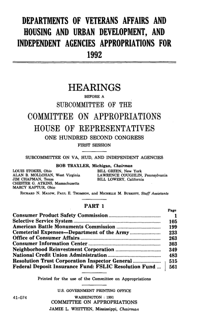 handle is hein.cbhear/dovi0001 and id is 1 raw text is: DEPARTMENTS OF VETERANS AFFAIRS AND
HOUSING AND URBAN DEVELOPMENT, AND
INDEPENDENT AGENCIES APPROPRIATIONS FOR
1992
HEARINGS
BEFORE A
SUBCOMMITTEE OF THE
COMMITTEE ON APPROPRIATIONS
HOUSE OF REPRESENTATIVES
ONE HUNDRED SECOND CONGRESS
FIRST SESSION
SUBCOMMITTEE ON VA, HUD, AND INDEPENDENT AGENCIES
BOB TRAXLER, Michigan, Chairman
LOUIS STOKES, Ohio              BILL GREEN, New York
ALAN B. MOLLOHAN, West Virginia  LAWRENCE COUGHLIN, Pennsylvania
JIM CHAPMAN, Texas              BILL LOWERY, California
CHESTER G. ATKINS, Massachusetts
MARCY KAPTUR, Ohio
RICHARD N. MALOW, PAUL E. THOMSON, and MICHELLE M. BURKErr, Staff Assistants
PART 1
Page
Consumer Product Safety Commission ...........   ..............  1
Selective Service System....  .........................    105
American Battle Monuments Commission ................      199
Cemeterial Expenses-Department of the Army.......................  233
Office  of Consum er  Affairs ............................................................  263
Consumer Information  Center ......................................................  303
Neighborhood Reinvestment Corporation .................    349
National Credit Union Administration........................................  483
Resolution Trust Corporation Inspector General.....................  515
Federal Deposit Insurance Fund: FSLIC Resolution Fund ...   561
Printed for the use of the Committee on Appropriations
U.S. GOVERNMENT PRINTING OFFICE
41-074                 WASHINGTON: 1991
COMMITTEE ON APPROPRIATIONS
JAMIE L. WHITTEN, Mississippi, Chairman


