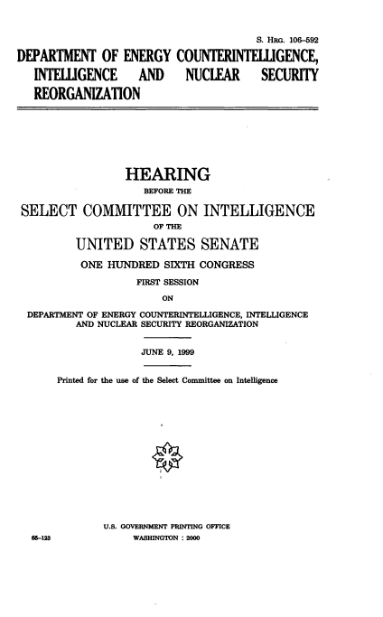 handle is hein.cbhear/dpencnt0001 and id is 1 raw text is: 


                                       S. HRG. 106-592

DEPARTMENT OF ENERGY COUNTERINTELLIGENCE,

   INTELIGENCE      AND    NUCLEAR      SECURITY

   REORGANIZATION








                  HEARING
                     BEFORE THE

 SELECT COMMITTEE ON INTELLIGENCE
                      OF THE

          UNITED STATES SENATE

          ONE HUNDRED SIXTH CONGRESS

                   FIRST SESSION

                        ON

  DEPARTMENT OF ENERGY COUNTERINTELLIGENCE, INTELLIGENCE
          AND NUCLEAR SECURITY REORGANIZATION


                    JUNE 9, 1999


       Printed for the use of the Select Committee on Intelligence




                       I










              U.S. GOVERNMENT PRINTING OFFICE
  65-128           WASHINGTON : 2000


