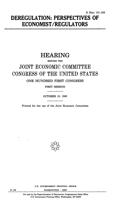 handle is hein.cbhear/dper0001 and id is 1 raw text is: S. HRG. 101-558
DEREGULATION: PERSPECTIVES OF
ECONOMIST/REGULATORS

HEARING
BEFORE THE
JOINT ECONOMIC COMMITTEE
CONGRESS OF THE UNITED STATES
ONE HUNDRED FIRST CONGRESS
FIRST SESSION
OCTOBER 19, 1989
Printed for the use of the Joint Economic Committee

27-109

U.S. GOVERNMENT PRINTING OFFICE
WASHINGTON : 1990
For sale by the Superintendent of Documents, Congressional Sales Office
U.S. Government Printing Office, Washington, DC 20402


