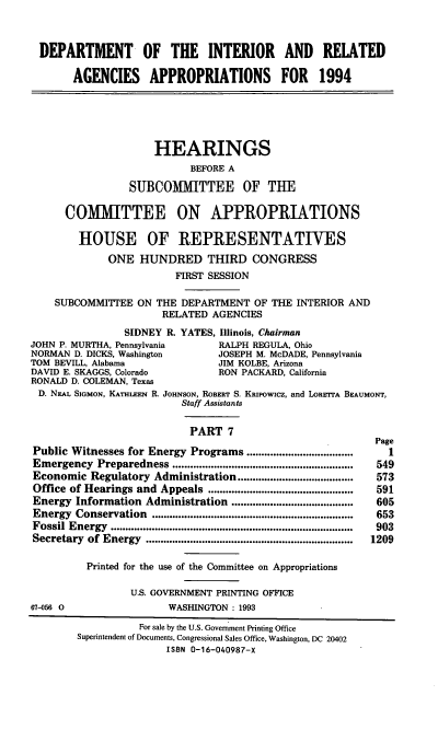 handle is hein.cbhear/dpintavii0001 and id is 1 raw text is: DEPARTMENT OF THE INTERIOR AND RELATED
AGENCIES APPROPRIATIONS FOR 1994
HEARINGS
BEFORE A
SUBCOMMITTEE OF THE
COMMITTEE ON APPROPRIATIONS
HOUSE OF REPRESENTATIVES
ONE HUNDRED THIRD CONGRESS
FIRST SESSION
SUBCOMMITTEE ON THE DEPARTMENT OF THE INTERIOR AND
RELATED AGENCIES
SIDNEY R. YATES, Illinois, Chairman
JOHN P. MURTHA, Pennsylvania        RALPH REGULA, Ohio
NORMAN D. DICKS, Washington        JOSEPH M. McDADE, Pennsylvania
TOM BEVILL, Alabama                 JIM KOLBE, Arizona
DAVID E. SKAGGS, Colorado           RON PACKARD, California
RONALD D. COLEMAN, Texas
D. NEAL SIGMON, KATHLEEN R. JOHNSON, ROBERT S. Kaipowicz, and LORETrA BEAUMONT,
Staff Assistants
PART 7
Page
Public Witnesses for Energy Programs ..........                     1
Emergency Preparedness ...................................       549
Economic Regulatory Administration .......................................573
Office of Hearings and Appeals         ........................  591
Energy Information Administration .........................................  605
Energy  Conservation   ....................................................................  653
Fossil Energy  ..................................................................................  903
Secretary  of Energy  ......................................................................  1209
Printed for the use of the Committee on Appropriations
U.S. GOVERNMENT PRINTING OFFICE
67-056 0                  WASHINGTON : 1993
For sale by the U.S. Government Printing Office
Superintendent of Documents, Congressional Sales Office, Washington, DC 20402
ISBN 0-16-040987-X


