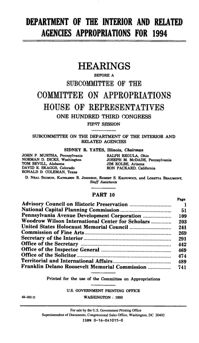 handle is hein.cbhear/dpintax0001 and id is 1 raw text is: DEPARTMENT OF THE INTERIOR AND RELATED
AGENCIES APPROPRIATIONS FOR 1994
HEARINGS
BEFORE A
SUBCOMMITTEE OF THE
COMITTEE ON APPROPRIATIONS
HOUSE OF REPRESENTATIVES
ONE HUNDRED THIRD CONGRESS
FIT SESSION
SUBCOMMITTEE ON THE DEPARTMENT OF THE INTERIOR AND
RELATED AGENCIES
SIDNEY R. YATES, Illinois, Chairman
JOHN P. MURTHA, Pennsylvania      RALPH REGULA, Ohio
NORMAN D. DICKS, Washington       JOSEPH M. McDADE, Pennsylvania
TOM BEVILL, Alabama               JIM KOLBE, Arizona
DAVID E. SKAGGS, Colorado         RON PACKARD, California
RONALD D. COLEMAN, Texas
D. NEAL SIGMON, KATHLEEN R. JOHNSON, RoBERT S. KRIPowIcz, and LORETrA BEAUMoNT,
Staff Assistants
PART 10
Page
Advisory Council on Historic Preservation ..............................  1
National Capital Planning Commission ...................        51
Pennsylvania Avenue Development Corporation .....................  109
Woodrow Wilson International Center for Scholars ...............  203
United States Holocaust Memorial Council ................      241
Com  m ission  of  Fine  Arts ................................................................  269
Secretary of the Interior .............................        291
Office  of  the  Secretary  ...................................................................  442
Office  of the  Inspector General ...................................................  469
O ffice  of  the  Solicitor ......................................................................  474
Territorial and International Affairs ....................     489
Franklin Delano Roosevelt Memorial Commission .................  741
Printed for the use of the Committee on Appropriations
U.S. GOVERNMENT PRINTING OFFICE
68-3630                  WASHINGTON : 1993
For sale by the U.S. Government Printing Office
Superintendent of Documents, Congressional Sales Office, Washington, DC 20402
ISBN 0-16-041015-0


