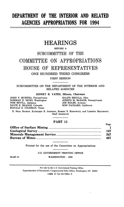 handle is hein.cbhear/dpintaxiii0001 and id is 1 raw text is: DEPARTMENT OF THE INTERIOR AND RELATED
AGENCIES APPROPRIATIONS FOR 1994
HEARINGS
BEFORE A
SUBCOMMITTEE OF THE
COMMITTEE ON APPROPRIATIONS
HOUSE OF REPRESENTATIVES
ONE HUNDRED THIRD CONGRESS
FIRST SESSION
SUBCOMMITTEE ON THE DEPARTMENT OF THE INTERIOR AND
RELATED AGENCIES
SIDNEY R. YATES, Illinois, Chairman
JOHN P. MURTHA, Pennsylvania         RALPH REGULA, Ohio
NORMAN D. DICKS, Washington          JOSEPH M. McDADE, Pennsylvania
TOM BEVILL, Alabama                  JIM KOLBE, Arizona
DAVID E. SKAGGS, Colorado            RON PACKARD, California
RONALD D. COLEMAN, Texas
D. NEAL SIGMON, KATHLEEN R. JOHNSON, ROBERT S. KRipowicz, and LORETTA BEAUMONT,
Staff Assistants
PART 13
Page
Office  of  Surface  M ining  ................................................................  1
G eological  Survey  .............................................................................  147
M inerals M anagement Service .......................................................  347
B ureau  of  M ines ................................................................................  487
Printed for the use of the Committee on Appropriations
U.S. GOVERNMENT PRINTING OFFICE
68-4870                    WASHINGTON : 1993
For sale by the U.S. Government Printing Office
Superintendent of Documents, Congressional Sales Office, Washington, DC 20402
ISBN 0-16-041004-5


