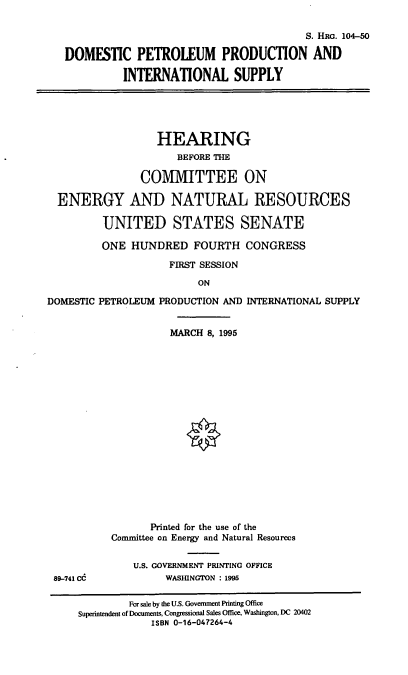 handle is hein.cbhear/dppis0001 and id is 1 raw text is: S. HRo. 104-50
DOMESTIC PETROLEUM PRODUCTION AND
INTERNATIONAL SUPPLY
HEARING
BEFORE THE
COMMITTEE ON
ENERGY AND NATURAL RESOURCES
UNITED STATES SENATE
ONE HUNDRED FOURTH CONGRESS
FIRST SESSION
ON

DOMESTIC PETROLEUM PRODUCTION AND
MARCH 8, 1995

INTERNATIONAL SUPPLY

Printed for the use of the
Committee on Energy and Natural Resources
U.S. GOVERNMENT PRINTING OFFICE
WASHINGTON : 1995

89-741 CC

For sale by the U.S. Govermment Printing Office
Superintendent of Documents, Congressional Sales Office, Washington, DC 20402
ISBN 0-16-047264-4


