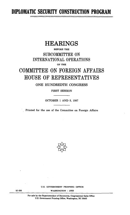 handle is hein.cbhear/dpsec0001 and id is 1 raw text is: DIPLOMATIC SECURITY CONSTRUCTION PROGRAM
HEARINGS
BEFORE THE
SUBCOMMITTEE ON
INTERNATIONAL OPERATIONS
OF THE
COAMITTEE ON FOREIGN AFFAIRS
HOUSE OF REPRESENTATIVES
ONE HUNDREDTH CONGRESS
FIRST SESSION
OCTOBER 1 AND 8, 1987
Printed for the use of the Committee on Foreign Affairs

92-899

U.S. GOVERNMENT PRINTING OFFICE
WASHINGTON : 1989
For sale by the Superintendent of Documents, Congressional Sales Office
U.S. Government Printing Office, Washington, DC 20402


