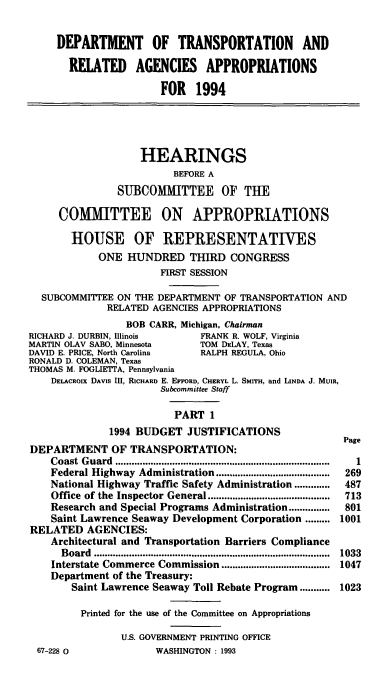 handle is hein.cbhear/dptapi0001 and id is 1 raw text is: DEPARTMENT OF TRANSPORTATION AND
RELATED AGENCIES APPROPRIATIONS
FOR 1994

HEARINGS
BEFORE A
SUBCOMMITTEE OF THE
COMMITTEE ON APPROPRIATIONS
HOUSE OF REPRESENTATIVES
ONE HUNDRED THIRD CONGRESS
FIRST SESSION
SUBCOMMITTEE ON THE DEPARTMENT OF TRANSPORTATION AND
RELATED AGENCIES APPROPRIATIONS
BOB CARR, Michigan, Chairman

RICHARD J. DURBIN, Illinois          FRANK R. WOLF, Virginia
MARTIN OLAV SABO, Minnesota          TOM DELAY, Texas
DAVID E. PRICE, North Carolina       RALPH REGULA, Ohio
RONALD D. COLEMAN, Texas
THOMAS M. FOGLIETIA, Pennsylvania
DELACROIx DAVIS III, RICHARD E. EFFORD, CHERYL L. SMITH, and LINDA J. MUIR,
Subcommittee Staff
PART 1
1994 BUDGET JUSTIFICATIONS
DEPARTMENT OF TRANSPORTATION:
Coast  G uard  ...............................................................................
Federal Highway Administration ..........................................
National Highway Traffic Safety Administration .............
Office of the Inspector General.............................................
Research and Special Programs Administration...............
Saint Lawrence Seaway Development Corporation .........
RELATED AGENCIES:
Architectural and Transportation Barriers Compliance
Board .......................................
Interstate Commerce Commission ........................................
Department of the Treasury:
Saint Lawrence Seaway Toll Rebate Program...........
Printed for the use of the Committee on Appropriations
U.S. GOVERNMENT PRINTING OFFICE
67-228 0                  WASHINGTON : 1993

Page
1
269
487
713
801
1001
1033
1047
1023


