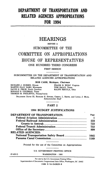 handle is hein.cbhear/dptapii0001 and id is 1 raw text is: DEPARTMENT OF TRANSPORTATION AND
RELATED AGENCIES APPROPRIATIONS
FOR 1994

HEARINGS
BEFORE A
SUBCOMMITTEE OF THE
COMMITTEE ON APPROPRIATIONS
HOUSE OF REPRESENTATIVES
ONE HUNDRED THIRD CONGRESS
FIRST SESSION
SUBCOMMITTEE ON THE DEPARTMENT OF TRANSPORTATION AND
RELATED AGENCIES APPROPRIATIONS
BOB CARR, Michigan, Chairman

RICHARD J. DURBIN, Illinois        FRANK R. WOLF, Virginia
MARTIN OLAV SABO, Minnesota       TOM DELAY, Texas
DAVID E. PRICE, North Carolina     RALPH REGULA, Ohio
RONALD D. COLEMAN, Texas
THOMAS M. FOGLIETTA, Pennsylvania
DELACROIX DAVIs III, RICHARD E. EFFORD, CHERYL L. SMTH, and LINDA J. MUtm,
Subcommittee Staff
PART 2
1994 BUDGET JUSTIFICATIONS
DEPARTMENT OF TRANSPORTATION:
Federal Aviation Administration     ...................
Federal Railroad Administration     ..................
Grants to Amtrak..........................
Federal Transit Administration       ..................
Office of the Secretary       .........................
RELATED AGENCIES:
National Transportation Safety Board      .............
Panama Canal Commission           ......     ...............
Printed for the use of the Committee on Appropriations
U.S. GOVERNMENT PRINTING OFFICE
67-439 0                 WASHINGTON : 1993

Page
1
533
723
753
899
1045
1169

For sale by the U.S. Government Printing Office
Superintendent of Documents, Congressional Sales Office, Washington, DC 20402
ISBN 0-16-040828-8


