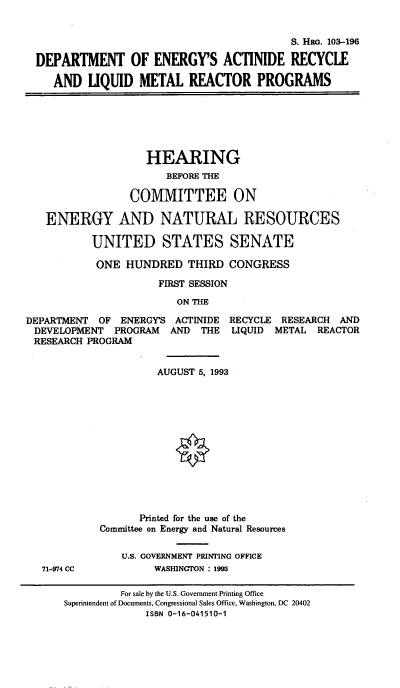 handle is hein.cbhear/dpteng0001 and id is 1 raw text is: S. HRG. 103-196
DEPARTMENT OF ENERGY'S ACTINIDE RECYCLE
AND UQUID METAL REACTOR PROGRAMS

HEARING
BEFORE THE
COMMITTEE ON
ENERGY AND NATURAL RESOURCES
UNITED STATES SENATE
ONE HUNDRED THIRD CONGRESS
FIRST SESSION
ON THE
DEPARTMENT OF ENERGY'S ACTINIDE RECYCLE RESEARCH AND
DEVELOPMENT PROGRAM   AND THE LIQUID METAL REACTOR
RESEARCH PROGRAM

AUGUST 5, 1993
Printed for the use of the
Committee on Energy and Natural Resources
U.S. GOVERNMENT PRINTING OFFICE
WASHINGTON : 1993

71-974 CC

For sale by the U.S. Government Printing Office
Superintendent of Documents, Congressional Sales Office, Washington, DC 20402
ISBN 0-16-041510-1


