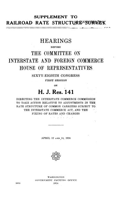 handle is hein.cbhear/drrs0001 and id is 1 raw text is: 




            SUPPLEMENT TO

RAILROAD RATE STRUCTURS650RiER





               HEARINGS
                    BEFORE

           THE   COMMITTEE ON

 INTERSTATE AND FOREIGN COMMERCE

      HOUSE   OF  REPRESENTATIVES

           SIXTY-EIGHTH CONGRESS
                 FIRST SESSION

                     ON

              H.  J. Res. 141

    DIRECTING THE INTERSTATE COMMERCE COMMISSION
    TO TAKE ACTION RELATIVE TO ADJUSTMENTS IN THE
    RATE STRUCTURE OF COMMON CARRIERS SUBJECT TO
        THE INTERSTATE COMMERCE ACT, AND THE
           FIXING OF RATES AND CHARGES







               APRIL 12 AND 14, 1924












                  WASHINGTON
             GOVERNMENT PRINTING OFFICE
    96953            1924


