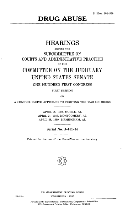 handle is hein.cbhear/druabs0001 and id is 1 raw text is: 


                                          S. HRG. 101-536

             DRUG ABUSE







                 HEARINGS
                      BEFORE THE

                SUBCOMITTEE ON

    COURTS AND ADMINISTRAT1VE PRACTICE
                       OF THE

     COMMITTEE ON THE JUDICIARY

         UNITED STATES SENATE

         ONE HUNDRED FIRST CONGRESS

                    FIRST SESSION

                         ON

A COMPREHENSIVE APPROACH TO FIGHTING THE WAR ON DRUGS


                APRIL 26, 1989, MOBILE, AL
             APRIL 27, 1989, MONTGOMERY, AL
             APRIL 28, 1989, BIRMINGHAM, AL


                  Serial No. J-101-14


       Printed for the use of the Comm Itee on the Judiciary
















              U.S. GOVERNMENT PRINTING OFFICE
 26-610 -.          WASHINGTON : 1990

         For sale by the Superintendent of Documents, Congressional Sales Office
             U.S. Government Printing Office, Washington, DC 20402


