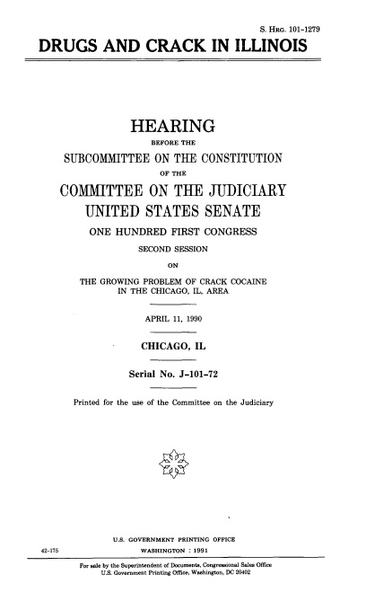 handle is hein.cbhear/druckil0001 and id is 1 raw text is: 

                                          S. HRG. 101-1279

DRUGS AND CRACK IN ILLINOIS








                 HEARING
                     BEFORE THE

     SUBCOMITTEE ON THE CONSTITUTION
                       OF THE

    COMMITTEE ON THE JUDICIARY

         UNITED STATES SENATE

         ONE HUNDRED FIRST CONGRESS

                   SECOND SESSION

                        ON

        THE GROWING PROBLEM OF CRACK COCAINE
               IN THE CHICAGO, IL, AREA


                    APRIL 11, 1990


                    CHICAGO, IL


                 Serial No. J-101-72


       Printed for the use of the Committee on the Judiciary















              U.S. GOVERNMENT PRINTING OFFICE
42-175             WASHINGTON : 1991

        For sale by the Superintendent of Documents, Congressional Sales Office
            U.S. Government Printing Office, Washington, DC 20402


