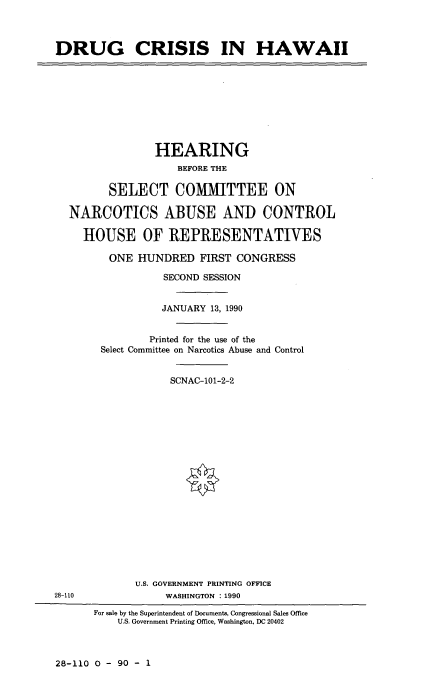 handle is hein.cbhear/drucshi0001 and id is 1 raw text is: 



DRUG CRISIS IN HAWAII


              HEARING
                  BEFORE THE

       SELECT COMMITTEE ON

NARCOTICS ABUSE AND CONTROL

  HOUSE OF REPRESENTATIVES

       ONE HUNDRED FIRST CONGRESS

                SECOND SESSION


                JANUARY 13, 1990


             Printed for the use of the
     Select Committee on Narcotics Abuse and Control


                 SCNAC-101-2-2


U.S. GOVERNMENT PRINTING OFFICE
     WASHINGTON : 1990


28-110


For sale by the Superintendent of Documents, Congressional Sales Office
    U.S. Government Printing Office, Washington, DC 20402


28-110 0 - 90 - 1


