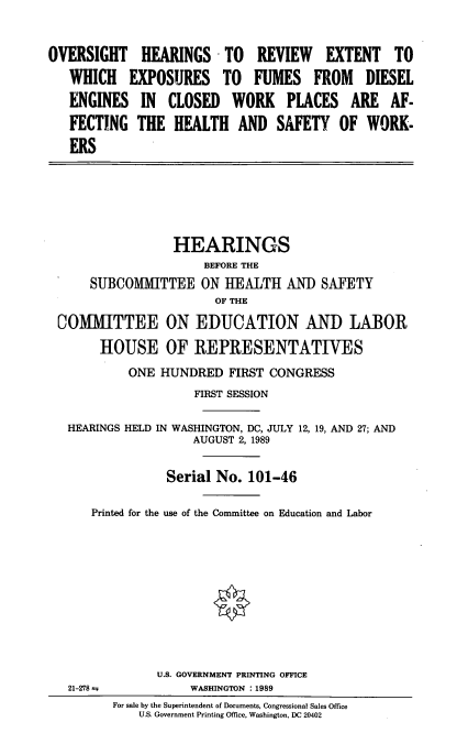 handle is hein.cbhear/dsleng0001 and id is 1 raw text is: OVERSIGHT HEARINGS - TO REVIEW EXTENT TO
WHICH EXPOSURES TO FUMES FROM DIESEL
ENGINES IN CLOSED WORK PLACES ARE AF-
FECTING THE HEALTH AND SAFETY OF WORK-
ERS

HEARINGS
BEFORE THE
SUBCOMMITTEE ON HEALTH AND SAFETY
OF THE
COMMITTEE ON EDUCATION AND LABOR
HOUSE OF REPRESENTATIVES
ONE HUNDRED FIRST CONGRESS
FIRST SESSION
HEARINGS HELD IN WASHINGTON, DC, JULY 12, 19, AND 27; AND
AUGUST 2, 1989
Serial No. 101-46
Printed for the use of the Committee on Education and Labor

21-278

U.S. GOVERNMENT PRINTING OFFICE
WASHINGTON :1989

For sale by the Superintendent of Documents, Congressional Sales Office
U.S. Government Printing Office, Washington, DC 20402


