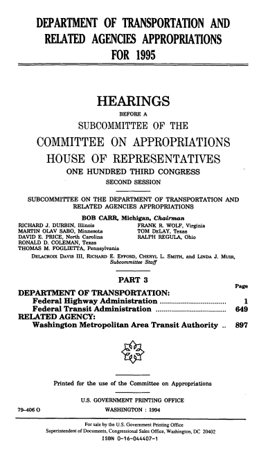 handle is hein.cbhear/dtapiii0001 and id is 1 raw text is: DEPARTMENT OF TRANSPORTATION AND
RELATED AGENCIES APPROPRIATIONS
FOR 1995
HEARINGS
BEFORE A
SUBCOMMITTEE OF THE
COMMITTEE ON APPROPRIATIONS
HOUSE OF REPRESENTATIVES
ONE HUNDRED THIRD CONGRESS
SECOND SESSION
SUBCOMMITTEE ON THE DEPARTMENT OF TRANSPORTATION AND
RELATED AGENCIES APPROPRIATIONS
BOB CARR, Michigan, Chairman
RICHARD J. DURBIN, Illinois     FRANK R. WOLF, Virginia
MARTIN OLAV SABO, Minnesota     TOM DELAY, Texas
DAVID E. PRICE, North Carolina  RALPH REGULA, Ohio
RONALD D. COLEMAN, Texas
THOMAS M. FOGLIETTA, Pennsylvania
DELACROIX DAvis III, RicHARD E. EFFoRD, CHERYL L. SMITH, and LINDA J. MUIR,
Subcommittee Staff
PART 3
Page
DEPARTMENT OF TRANSPORTATION:
Federal Highway Administration      ................     1
Federal Transit Administration      ..................  649
RELATED AGENCY:
Washington Metropolitan Area Transit Authority .. 897
Printed for the use of the Committee on Appropriations
U.S. GOVERNMENT PRINTING OFFICE
79-4060                WASHINGTON: 1994
For sale by the U.S. Government Printing Office
Superintendent of Documents, Congressional Sales Office, Washington, DC 20402
ISBN 0-16-044407-1



