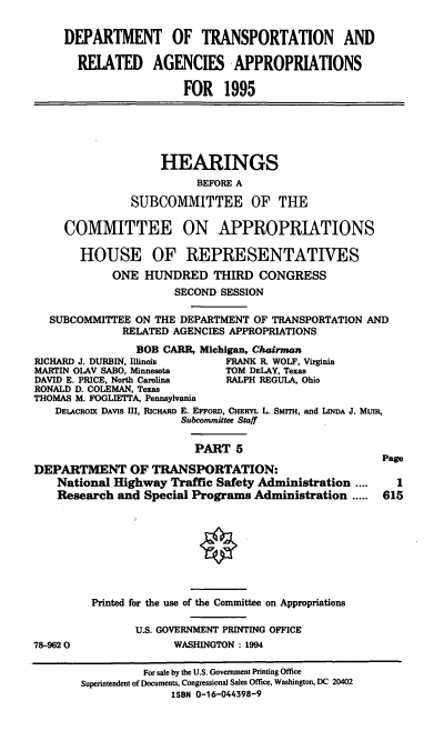 handle is hein.cbhear/dtapv0001 and id is 1 raw text is: DEPARTMENT OF TRANSPORTATION AND
RELATED AGENCIES APPROPRIATIONS
FOR 1995
HEARINGS
BEFORE A
SUBCOMMITTEE OF THE
COMMITTEE ON APPROPRIATIONS
HOUSE OF REPRESENTATIVES
ONE HUNDRED THIRD CONGRESS
SECOND SESSION
SUBCOMMITTEE ON THE DEPARTMENT OF TRANSPORTATION AND
RELATED AGENCIES APPROPRIATIONS
BOB CARR, Michigan, Chairman
RICHARD J. DURBIN, Illinois    FRANK R. WOLF, Virginia
MARTIN OLAV SABO, Minnesota    TOM DELAY, Texas
DAVID E. PRICE, North Carolina  RALPH REGULA, Ohio
RONALD D. COLEMAN, Texas
THOMAS M. FOGLIETTA, Pennsylvania
DELACROIx DAVIS III, RICHARD E. EFFORD, CHERYL L. SMITH, and LINDA J. MuIR,
Subcommittee Staff
PART 5
Page
DEPARTMENT OF TRANSPORTATION:
National Highway Traffic Safety Administration ....     1
Research and Special Programs Administration ..... 615
Printed for the use of the Committee on Appropriations
U.S. GOVERNMENT PRINTING OFFICE
78-9620                WASHINGTON : 1994
For sale by the U.S. Government Printing Office
Superintendent of Documents, Congressional Sales Office, Washington, DC 20402
ISBN 0-16-044398-9


