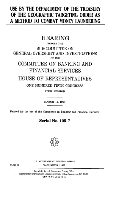 handle is hein.cbhear/dtgto0001 and id is 1 raw text is: USE BY THE DEPARTMENT OF THE TREASURY
OF THE GEOGRAPHIC TARGETING ORDER AS
A METHOD TO COMBAT MONEY LAUNDERING
HEARING
BEFORE THE
SUBCOMMITTEE ON
GENERAL OVERSIGHT AND INVESTIGATIONS
OF THE
COMMITTEE ON BANKING AND
FINANCIAL SERVICES
HOUSE OF REPRESENTATIVES
ONE HUNDRED FIFTH CONGRESS
FIRST SESSION
MARCH 11, 1997
Printed for the use of the Committee on Banking and Financial Services
Serial No. 105-7
U.S. GOVERNMENT PRINTING OFFICE
38-866 Cc          WASHINGTON : 1997
For sale by the U.S. Government Printing Office
Superintendent of Documents, Congressional Sales Office, Washington, DC 20402
ISBN 0-16-055016-5


