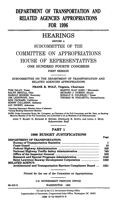 handle is hein.cbhear/dtraai0001 and id is 1 raw text is: DEPARTMENT OF TRANSPORTATION AND
RELATED AGENCIES APPROPRIATIONS
,FOR 1996
HEARINGS
BEFORE A
SUBCOMMITTEE OF THE
COMMITTEE ON APPROPRIATIONS
HOUSE OF REPRESENTATIVES
ONE HUNDRED FOURTH CONGRESS
FIRST SESSION
SUBCOMMITTEE ON THE DEPARTMENT OF TRANSPORTATION AND
RELATED AGENCIES APPROPRIATIONS
FRANK IL WOLF, Virginia, Chairman
TOM DELAY, Texas                      MARTIN OLAV SABO,' Minn
RALPH REGULA, Ohio                    RICHARD J. DURBIN, Illinois
HAROLD ROGERS, Kentucky               RONALD D. COLEMAN,2 TeXaS
JIM LIGHTFOOT, Iowa                   THOMAS M. FOGLIETIA, Pennsylvania
RON PACKARD, California
SONNY CALLAHAN, Alabama
JAY DICKEY, Arkansas
I Ranking Democratic Member (leave of absence).
2Acting Ranking Democratic Member.
NOTE: Under Committee Rules, Mr. Livingston, as Chairman of the Full Committee, and Mr. Obey, as Ranking
Minority Member of the Full Committee, are authorized to sit as Members of all Subcommittees.
JOHN T. BLAZEY II, RICHARD E. EFFORD, STEPHANIE K GUPrA, and LINDA J. MUIR,
Subcommittee Staff
PART 1
1996 BUDGET JUSTIFICATIONS
Page
DEPARTMENT OF TRANSPORTATION:
Bureau  of Transportation  Statistics  .....................................................  1
C oast  G uard  .................................................................................................  13
Federal Highway Administration   ..........................................................  325
National Highway Traffic Safety Administration ..............................  763
Office  of the  Inspector  General  ..............................................................  533
Research and Special Programs Administration ...............................  1045
Saint Lawrence Seaway Development Corporation .........................  1223
RELATED AGENCY:
Architectural and Transportation Barriers Compliance Board ....   1251
Printed for the use of the Committee on Appropriations
U.S. GOVERNMENT PRINTING OFFICE
88-3190                     WASHINGTON : 1995
For sale by the U.S. Government Printing Office
Superintendent of Documents, Congressional Sales Office, Washington, DC 20402
ISBN 0-16-046913-9


