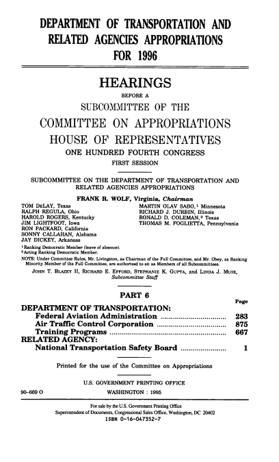 handle is hein.cbhear/dtraavi0001 and id is 1 raw text is: DEPARTMENT OF TRANSPORTATION AND
RElATED AGENCIES APPROPRIATIONS
FOR 1996
HEARINGS
BEFORE A
SUBCOMMITTEE OF THE
COMMITTEE ON APPROPRIATIONS
HOUSE OF REPRESENTATIVES
ONE HUNDRED FOURTH CONGRESS
FIRST SESSION
SUBCOMMITTEE ON THE DEPARTMENT OF TRANSPORTATION AND
RELATED AGENCIES APPROPRIATIONS
FRANK R. WOLF, Virginia, Chairman
TOM DELAY, Texas                 MARTIN OLAV SABO,1 Minnesota
RALPH REGULA, Ohio               RICHARD J. DURBIN, Illinois
HAROLD ROGERS, Kentucky          RONALD D. COLEMAN,2 Texas
JIM LIGHTFOOT, Iowa              THOMAS M. FOGLIETTA, Pennsylvania
RON PACKARD, California
SONNY CALLAHAN, Alabama
JAY DICKEY, Arkansas
I Ranking Democratic Member (leave of absence).
2Acting Ranking Democratic Member.
NOTE: Under Committee Rules, Mr. Livingston, as Chairman of the Full Committee, and Mr. Obey, as Ranking
Minority Member of the Full Committee, are authorized to sit as Members of all Subcommittees.
JoHN T. BIAZEY II, RICHARD E. EFFORD, STEPHANIE K. GUPTA, and LINDA J. MUIR,
Subcommittee Staff
PART 6
Page
DEPARTMENT OF TRANSPORTATION:
Federal Aviation Administration       .................  283
Air Traffic Control Corporation             ................  875
Training Programs                     ............................. 667
RELATED AGENCY:
National Transportation Safety Board ....         ........
Printed for the use of the Committee on Appropriations
U.S. GOVERNMENT PRINTING OFFICE
90-6690                 WASHINGTON: 1995
For sale by the U.S. Government Printing Office
Superintendent of Documents, Congressional Sales Office, Washington, DC 20402
ISBN 0-16-047352-7


