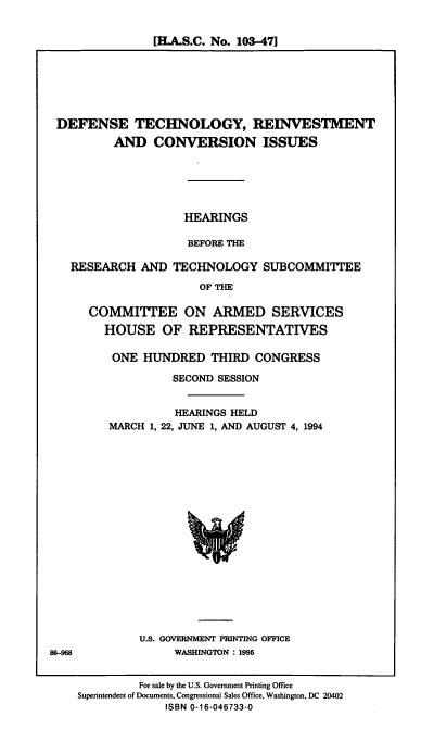 handle is hein.cbhear/dtrci0001 and id is 1 raw text is: [HLA.S.C. No. 103-471

DEFENSE TECHNOLOGY, REINVESTMENT
AND CONVERSION ISSUES
HEARINGS
BEFORE THE
RESEARCH AND TECHNOLOGY SUBCOMMITTEE
OF THE
COMMITTEE ON ARMED SERVICES
HOUSE OF REPRESENTATIVES

ONE HUNDRED THIRD CONGRESS
SECOND SESSION
HEARINGS HELD
MARCH 1, 22, JUNE 1, AND AUGUST 4, 1994

U.S. GOVERNMENT PRINTING OFFICE
WASHINGTON : 1995

86-968

For sale by the U.S. Government Printing Office
Superintendent of Documents, Congressional Sales Office, Washington, DC 20402
ISBN 0-16-046733-0


