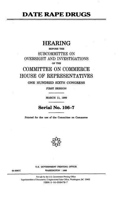 handle is hein.cbhear/dtrpd0001 and id is 1 raw text is: DATE RAPE DRUGS
HEARING
BEFORE THE
SUBCOMMITTEE ON
OVERSIGHT AND INVESTIGATIONS
OF THE
COMMITTEE ON COMMERCE
HOUSE OF REPRESENTATIVES
ONE HUNDRED SIXTH CONGRESS
FIRST SESSION
MARCH 11, 1999
Serial No. 106-7
Printed for the use of the Committee on Commerce
U.S. GOVERNMENT PRINTING OFFICE
55-638CC              WASHINGTON : 1999
For sale by the U.S. Government Prnting Office
Superintendent of Documents, Congressional Sales Office, Washington, DC 20402
ISBN 0-16-058478-7


