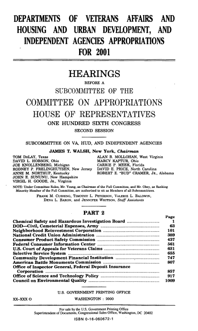 handle is hein.cbhear/dvahmii0001 and id is 1 raw text is: DEPARTMENTS OF VETERANS AFFAIRS AND
HOUSING AND URBAN DEVELOPMENT, AND
INDEPENDENT AGENCIES APPROPRIATIONS
FOR 2001
HEARINGS
BEFORE A
SUBCOMMITTEE OF THE
COMMITTEE ON APPROPRIATIONS
HOUSE OF REPRESENTATIVES
ONE HUNDRED SIXTH CONGRESS
SECOND SESSION
SUBCOMMITTEE ON VA, HUD, AND INDEPENDENT AGENCIES
JAMES T. WALSH, New York, Chairman
TOM DELAY, Texas                ALAN B. MOLLOHAN, West Virginia
DAVID L. HOBSON, Ohio           MARCY KAPTUR, Ohio
JOE KNOLLENBERG, Michigan       CARRIE P. MEEK, Florida
RODNEY P. FRELINGHUYSEN, New Jersey DAVID E. PRICE, North Carolina
ANNE M. NORTHUP, Kentucky       ROBERT E. BUD CRAMER, JR., Alabama
JOHN E. SUNUNU, New Hampshire
VIRGIL H. GOODE, JR., Virginia
NOTE: Under Committee Rules, Mr. Young, as Chairman of the Full Committee, and Mr. Obey, as Ranking
Minority Member of the Full Committee, are authorized to sit as Members of all Subcommittees.
FRANK M. CUSHING, TIMOTHY L. PETERSON, VALERIE L. BALDWIN,
DENA L. BARON, and JENNIFER WHITSON, Staff Assistants

PART 2
Chemical Safety and Hazardous Investigation Board                         .............................
DOD-Civil, Cemeterial Expenses, Army                     ....................................................
Neighborhood Reinvestment Corporation                     ............................
National Credit Union Administration                  ........................................................
Consumer Product Safety Commission                     ...................................
Federal Consumer Information Center .......................................................
U.S. Court of Appeals for Veterans Claims .................................................
Selective    Service    System      .................................................................................
Community Development Financial Institution                        ......................................
American Battle Monuments Commission                      ..................................................
Office of Inspector General, Federal Deposit Insurance
C orp  oratio  n   .....................................................................................................
Office of Science and Technology Policy                  ..............................................
Council on Environmental Quality ...............................................................

Page
1
63
101
389
437
561
631
655
747
807
857
917
1009

U.S. GOVERNMENT PRINTING OFFICE
WASHINGTON : 2000

XX-XXX 0

For sale by the U.S. Government Printing Office
Superintendent of Documents, Congressional Sales Office, Washington, DC 20402
ISBN 0-16-060672-1


