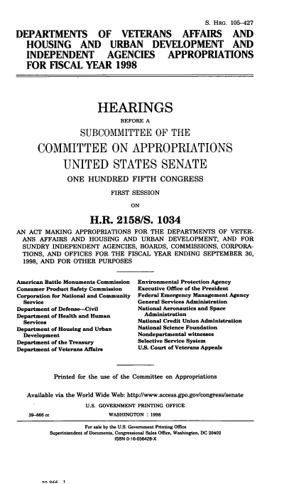 handle is hein.cbhear/dvaviii0001 and id is 1 raw text is: S. HRG. 105-427
DEPARTMENTS       OF   VETERANS     AFFAIRS    AND
HOUSING     AND   URBAN     DEVELOPMENT      AND
INDEPENDENT       AGENCIES     APPROPRIATIONS
FOR FISCAL YEAR 1998
HEARINGS
BEFORE A
SUBCOMMITTEE OF THE
COMMITTEE ON APPROPRIATIONS
UNITED STATES SENATE
ONE HUNDRED FIFTH CONGRESS
FIRST SESSION
ON
H.R. 2158/S. 1034
AN ACT MAKING APPROPRIATIONS FOR THE DEPARTMENTS OF VETER-
ANS AFFAIRS AND HOUSING AND URBAN DEVELOPMENT, AND FOR
SUNDRY INDEPENDENT AGENCIES, BOARDS, COMMISSIONS, CORPORA-
TIONS, AND OFFICES FOR THE FISCAL YEAR ENDING SEPTEMBER 30,
1998, AND FOR OTHER PURPOSES

American Battle Monuments Commission
Consumer Product Safety Commission
Corporation for National and Community
Service
Department of Defense--Civil
Department of Health and Human
Services
Department of Housing and Urban
Development
Department of the Treasury
Department of Veterans Affairs

Environmental Protection Agency
Executive Office of the President
Federal Emergency Management Agency
General Services Administration
National Aeronautics and Space
Administration
National Credit Union Administration
National Science Foundation
Nondepartmental witnesses
Selective Service System
U.S. Court of Veterans Appeals

Printed for the use of the Committee on Appropriations
Available via the World Wide Web: http'//www.access.gpo.gov/congresslsenate
U.S. GOVERNMENT PRINTING OFFICE

39-866 cc

WASHINGTON : 1998

- Z4 I

For sale by the U.S. Government Printing Office
Superintendent of Documents, Congressional Sales Office, Washington, DC 20402
ISBN 0-16-056428-X



