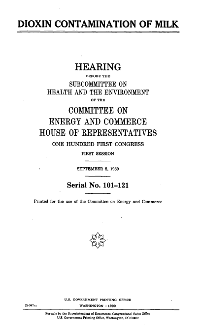 handle is hein.cbhear/dxnmlk0001 and id is 1 raw text is: DIOXIN CONTAMINATION OF MILK
HEARING
BEFORE THE
SUBCOMMITTEE ON
HEALTH AND THE ENVIRONMENT
OF THE
COMMITTEE ON
ENERGY AND COMMERCE
HOUSE OF REPRESENTATIVES
ONE HUNDRED FIRST CONGRESS
FIRST SESSION
SEPTEMBER 8, 1989
Serial No. 101-121
Printed for the use of the Committee on Energy and Commerce
U.S. GOVERNMENT PRINTING OFFICE
28-947=            WASHINGTON : 1990
For sale by the Superintendent of Documents, Congressional Sales Office
U.S. Government Printing Office, Washington, DC 20402


