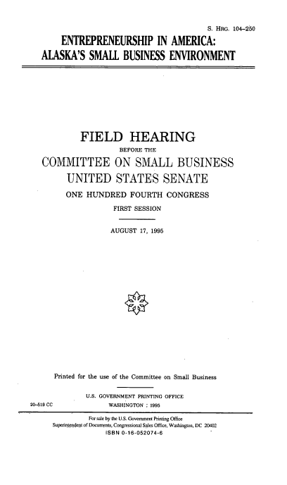 handle is hein.cbhear/eaaksbe0001 and id is 1 raw text is: S. HRG. 104-250
ENTREPRENEURSHIP IN AMERICA:
ALASKA'S SMALL BUSINESS ENVIRONMENT

FIELD HEARING
BEFORE THE
COMMITTEE ON SMALL BUSINESS
UNITED STATES SENATE
ONE HUNDRED FOURTH CONGRESS
FIRST SESSION
AUGUST 17, 1995
Printed for the use of the Committee on Small Business
U.S. GOVERNMENT PRINTING OFFICE
20-519 CC              WASHINGTON : 1995
For sale by the U.S. Government Printing Office
Superin enr!ept of Documents, Congressional Sales Office, Washington, DC 20402
ISBN 0-16-052074-6


