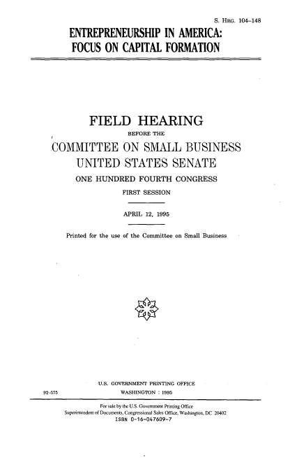 handle is hein.cbhear/eafcf0001 and id is 1 raw text is: S. HRG. 104--148
ENTREPRENEURSHIP IN AMERICA:
FOCUS ON CAPITAL FORMATION

FIELD HEARING
BEFORE THE
,COMMITTEE ON SMALL BUSINESS
UNITED STATES SENATE
ONE HUNDRED FOURTH CONGRESS
FIRST SESSION
APRIL 12, 1995
Printed for the use of the Committee on Small Business

U.S. GOVERNMENT PRINTING OFFICE
WASHINGTON : 1995

92-575

For sale by the U.S. Government Printing Office
Superintendent of Documents, Congressional Sales Office, Washington, DC 20402
ISBN 0-16-047609-7


