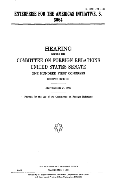 handle is hein.cbhear/eaint0001 and id is 1 raw text is: S. HRG. 101-1123
ENTERPRISE FOR THE AMERICAS INITIATIVE, S.
3064

HEARING
BEFORE THE
COMMITTEE ON FOREIGN RELATIONS
UNITED STATES SENATE
ONE HUNDRED FIRST CONGRESS
SECOND SESSION
SEPTEMBER 27, 1990
Printed for the use of the Committee on Foreign Relations

34-652

U.S. GOVERNMENT PRINTING OFFICE
WASHINGTON : 1991
For sale by the Superintendent of Documents, Congressional Sales Office
U.S. Government Printing Office, Washington, DC 20402



