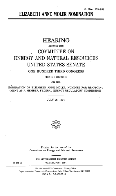 handle is hein.cbhear/eamnomx0001 and id is 1 raw text is: S. HRG. 103-851
ELIZABETH ANNE MOLER NOMINATION

HEARING
BEFORE THE
COMMITTEE ON
ENERGY AND NATURAL RESOURCES
UNITED STATES SENATE
ONE HUNDRED THIRD CONGRESS
SECOND SESSION
ON THE
NOMINATION OF ELIZABETH ANNE MOLER, NOMINEE FOR REAPPOINT-
,MENT AS A MEMBER, FEDERAL ENERGY REGULATORY COMMISSION

84-656 CC

JULY 26, 1994
Printed for the use of the
Committee on Energy and Natural Resources
U.S. GOVERNMENT PRINTING OFFICE
WASHINGTON : 1994

For sale by the U.S. Government Printing Office
Superintendent of Documents, Congressional Sales Office, Washington, DC 20402
ISBN 0-16-046320-3


