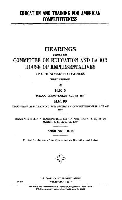 handle is hein.cbhear/eatfacom0001 and id is 1 raw text is: 



    EDUCATION AND TRAINING FOR AMERICAN

                  COMPETITIVENESS









                  HEARINGS
                        BEFORE THE

 COMMITTEE ON EDUCATION AND LABOR

       HOUSE OF REPRESENTATIVES

              ONE HUNDREDTH CONGRESS

                      FIRST SESSION
                           ON

                         H.R. 5
              SCHOOL IMPROVEMENT ACT OF 1987

                        H.R. 90
EDUCATION AND TRAINING FOR AMERICAN COMPETITIVENESS ACT OF
                           1987


  HEARINGS HELD IN WASHINGTON, DC, ON FEBRUARY 10, 11, 19, 25;
                  MARCH 4, 11, AND 12, 1987


                     Serial No. 100-16


      Printed for the use of the Committee on Education and Labor











                U.S. GOVERNMENT PRINTING OFFICE
   70-820             WASHINGTON : 1987
          For sale by the Superintendent of Documents, Congressional Sales Office
              U.S. Government Printing Office, Washington, DC 20402


