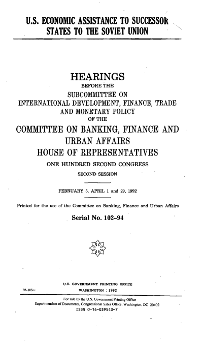 handle is hein.cbhear/eaussr0001 and id is 1 raw text is: U.S. ECONOMIC ASSISTANCE TO SUCCESSOR
STATES TO THE SOVIET UNION

HEARINGS
BEFORE THE
SUBCOMMITTEE ON
INTERNATIONAL DEVELOPMENT, FINANCE, TRADE
AND MONETARY POLICY
OF THE
COMMITTEE ON BANKING, FINANCE AND
URBAN AFFAIRS
HOUSE OF REPRESENTATIVES
ONE HUNDRED SECOND CONGRESS
SECOND SESSION
FEBRUARY 5, APRIL 1 and 29, 1992
Printed for the use of the Committee on Banking, Finance and Urban Affairs
Serial No. 102-94

U.S. GOVERNMENT PRINTING OFFICE
WASHINGTON : 1992

52-105ts

For sale by the U.S. Government Printing Office
Superintendent of Documents, Congressional Sales Office, Washington, DC 20402
ISBN 0-16-039543-7


