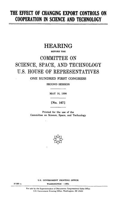 handle is hein.cbhear/ecec0001 and id is 1 raw text is: THE EFFECT OF CHANGING EXPORT CONTROLS ON
COOPERATION IN SCIENCE AND TECHNOLOGY
HEARING
BEFORE THE
COMMITTEE ON
SCIENCE, SPACE, AND TECHNOLOGY
U.S. HOUSE OF REPRESENTATIVES
ONE HUNDRED FIRST CONGRESS
SECOND SESSION
MAY 16, 1990
[No. 167]
Printed for the use of the
Committee on Science, Space, and Technology
U.S. GOVERNMENT PRINTING OFFICE
37-388               WASHINGTON : 1991
For sale by the Superintendent of Documents, Congressional Sales Office
U.S. Government Printing Office. Washington, DC 20402


