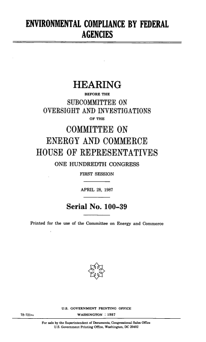 handle is hein.cbhear/ecfa0001 and id is 1 raw text is: ENVIRONMENTAL COMPLIANCE BY FEDERAL
AGENCIES
HEARING
BEFORE THE
SUBCOMMITTEE ON
OVERSIGHT AND INVESTIGATIONS
OF THE
COMMITTEE ON
ENERGY AND COMMERCE
HOUSE OF REPRESENTATIVES
ONE HUNDREDTH CONGRESS
FIRST SESSION
APRIL 28, 1987
Serial No. 100-39
Printed for the use of the Committee on Energy and Commerce
U.S. GOVERNMENT PRINTING OFFICE
78-721--              WASHINGTON : 1987
For sale by the Superintendent of Documents, Congressional Sales Office
U.S. Government Printing Office, Washington, DC 20402


