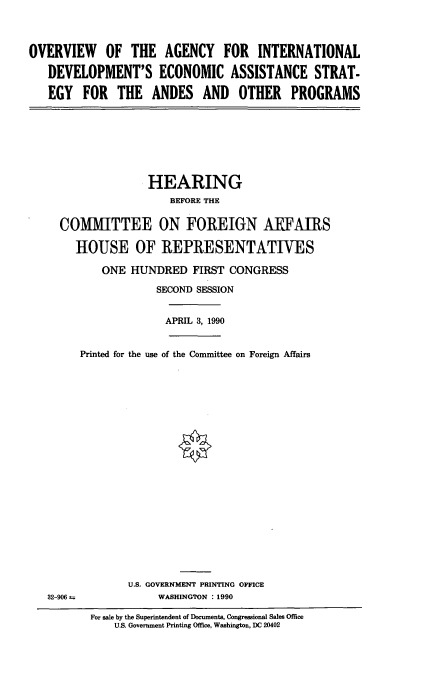 handle is hein.cbhear/econand0001 and id is 1 raw text is: OVERVIEW OF THE AGENCY FOR INTERNATIONAL
DEVELOPMENT'S ECONOMIC ASSISTANCE STRAT-
EGY FOR THE ANDES AND OTHER PROGRAMS

HEARING
BEFORE THE
COMMITTEE ON FOREIGN ARFAIRS
HOUSE OF REPRESENTATIVES
ONE HUNDRED FIRST CONGRESS
SECOND SESSION

APRIL 3, 1990

Printed for the use of the Committee on Foreign Affairs

U.S. GOVERNMENT PRINTING OFFICE
WASHINGTON : 1990

32-906 =

For sale by the Superintendent of Documents, Congressional Sales Office
U.S. Government Printing Office, Washington, DC 20402



