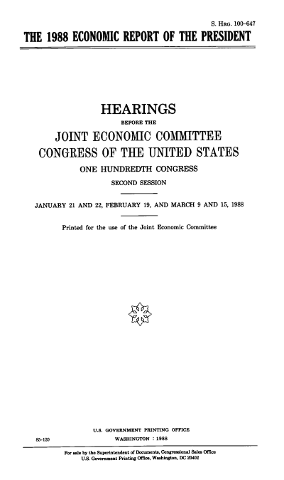 handle is hein.cbhear/econrepres0001 and id is 1 raw text is: S. HRG. 100-647
THE 1988 ECONOMIC REPORT OF THE PRESIDENT

HEARINGS
BEFORE THE
JOINT ECONOMIC COMMITTEE
CONGRESS OF THE UNITED STATES
ONE HUNDREDTH CONGRESS
SECOND SESSION
JANUARY 21 AND 22, FEBRUARY 19, AND MARCH 9 AND 15, 1988

Printed for the use of the Joint Economic Committee

U.S. GOVERNMENT PRINTING OFFICE
WASHINGTON : 1988

85-120

For sale by the Superintendent of Documents, Congressional Sales Office
U.S. Government Printing Office, Washington, DC 20402


