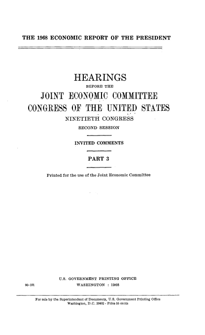 handle is hein.cbhear/econrpsdiii0001 and id is 1 raw text is: 






THE  1968 ECONOMIC   REPORT  OF  THE  PRESIDENT


                HEARINGS
                    BEFORE THE

     JOINT ECONOMIC COMMITTEE

 CONGRESS OF THE UNITED STATES

             NINETIETH CONGRESS

                  SECOND SESSION


                INVITED COMMENTS


                     PART  3


       Printed for the use of the Joint Economic Committee





















           U.S. GOVERNMENT PRINTING OFFICE
90-191           WASHINGTON : 1968


   For sale by the Superintendent of Documents, U.S. Government Printing Office
              Washington, D.C. 20402 - Price 55 cents


