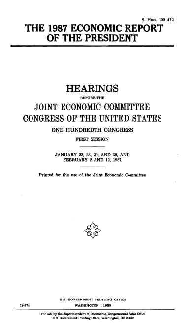 handle is hein.cbhear/ecopres0001 and id is 1 raw text is: S. HRG. 100-412
THE 1987 ECONOMIC REPORT
OF THE PRESIDENT

HEARINGS
BEFORE THE
JOINT ECONOMIC COMMITTEE
CONGRESS OF TUE UNITED STATES
ONE HUNDREDTH CONGRESS
FIRST SESSION
JANUARY 22, 23, 29, AND 30, AND
FEBRUARY 2 AND 12, 1987
Printed for the use of the Joint Economic Committee

78-674

U.S. GOVERNMENT PRINTING OFFICE
WASHINGTON :1988
For sale by the Superintendent of Documents, Congreesional Sales Office
U.S. Government Printing Office, Washington, DC 20402


